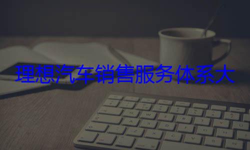 理想汽车销售服务体系大调整！撤销五大战区 总部直管 (理想汽车销售量)
