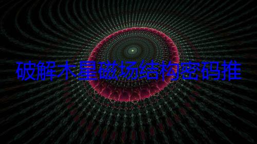 破解木星磁场结构密码推动行星科学进步