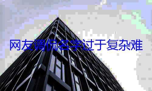 网友调侃名字过于复杂难记