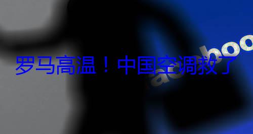 罗马高温！中国空调救了老外的? (罗马现在的温度是多少)