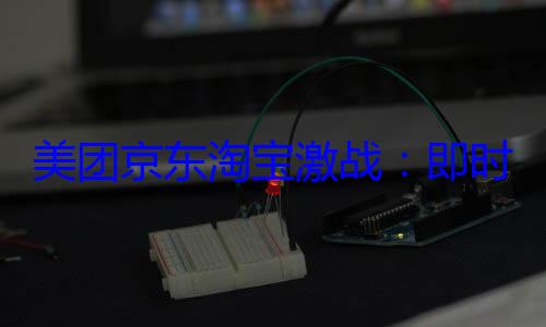 美团京东淘宝激战：即时零售战火升级 (美团京东淘宝即时零售大战)