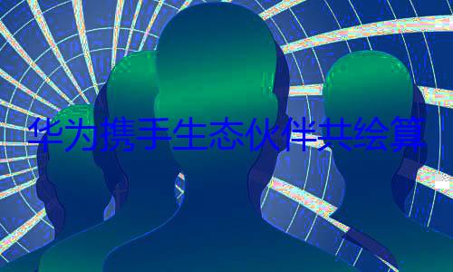 华为携手生态伙伴共绘算力新蓝图