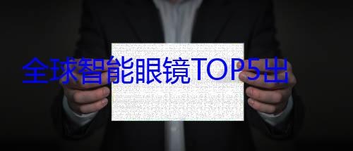 全球智能眼镜TOP5出炉：华为第2、小米? (全球智能眼镜出货量)