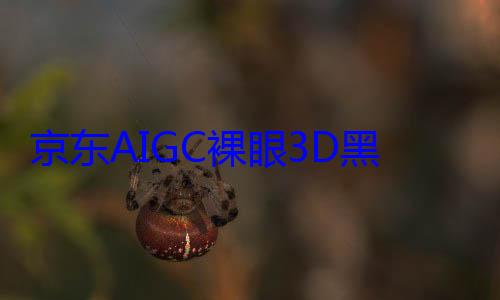 京东AIGC裸眼3D黑科技首发鸿蒙系统 (京东aiGC使用方法详解)