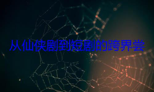 从仙侠剧到短剧的跨界尝试