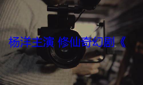 杨洋主演 修仙奇幻剧《凡人修仙传》豆瓣开分7.5分 (杨洋主演修仙电视剧)