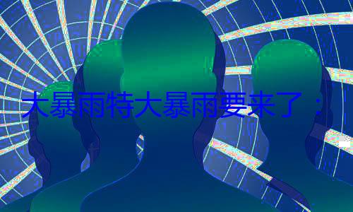大暴雨特大暴雨要来了：注意防范强对流天 (特大暴雨有多大)