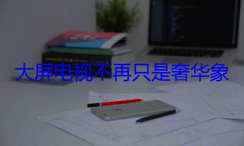 大屏电视不再只是奢华象征