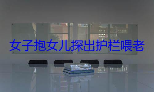 女子抱女儿探出护栏喂老虎引争议 被指危险举动