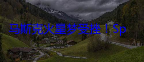 马斯克火星梦受挫！SpaceX火星登陆计划推迟? (马斯克火星梦碎)