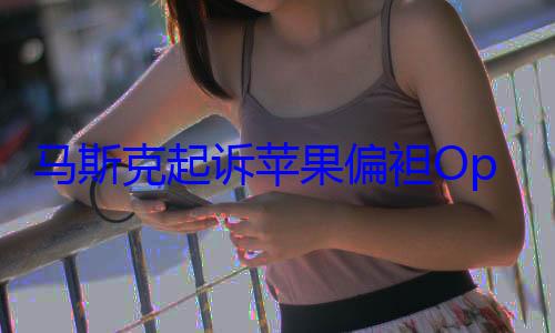 马斯克起诉苹果偏袒OpenAI：却被网友用DeepSeek打了脸！ (马斯克iphone)