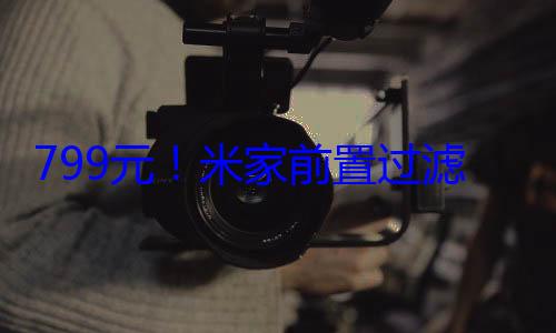 799元！米家前置过滤器Pro开售：自动冲洗、3节电池用两 (米#8778#)