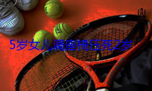 5岁女儿调座椅压死2岁儿子 家长告车企索赔200万！法院判 (5岁女儿调座椅)