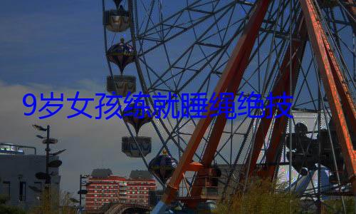 9岁女孩练就睡绳绝技 网友：这就是传说中的小龙女 (9岁女孩练就武术)